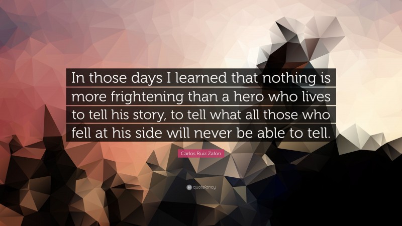 Carlos Ruiz Zafón Quote: “In those days I learned that nothing is more frightening than a hero who lives to tell his story, to tell what all those who fell at his side will never be able to tell.”