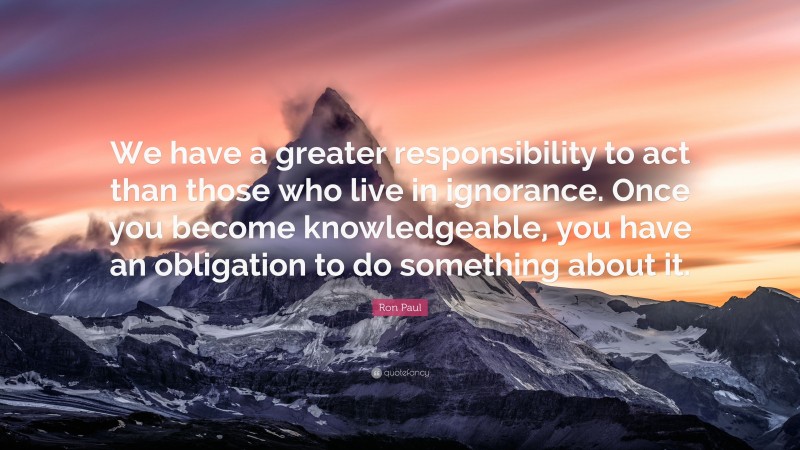 Ron Paul Quote: “We have a greater responsibility to act than those who live in ignorance. Once you become knowledgeable, you have an obligation to do something about it.”