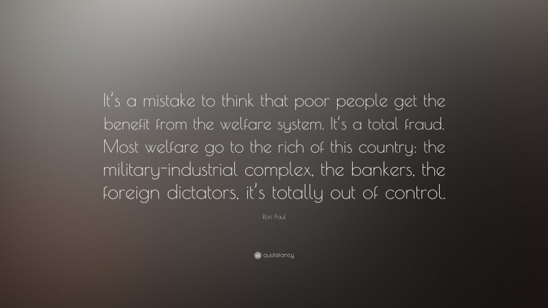 Ron Paul Quote: “It’s a mistake to think that poor people get the benefit from the welfare system. It’s a total fraud. Most welfare go to the rich of this country: the military-industrial complex, the bankers, the foreign dictators, it’s totally out of control.”