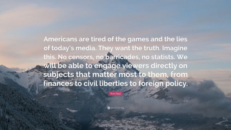 Ron Paul Quote: “Americans are tired of the games and the lies of today’s media. They want the truth. Imagine this. No censors, no barricades, no statists. We will be able to engage viewers directly on subjects that matter most to them, from finances to civil liberties to foreign policy.”