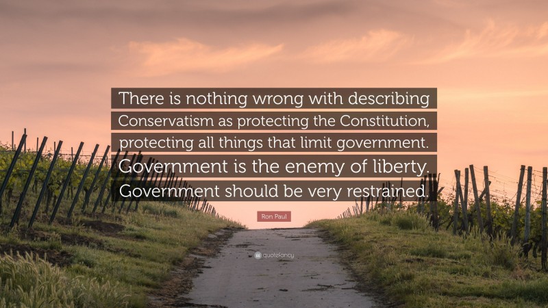 Ron Paul Quote: “There is nothing wrong with describing Conservatism as protecting the Constitution, protecting all things that limit government. Government is the enemy of liberty. Government should be very restrained.”