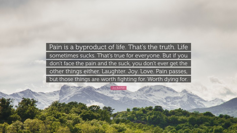 Jim Butcher Quote: “Pain is a byproduct of life. That’s the truth. Life sometimes sucks. That’s true for everyone. But if you don’t face the pain and the suck, you don’t ever get the other things either. Laughter. Joy. Love. Pain passes, but those things are worth fighting for. Worth dying for.”
