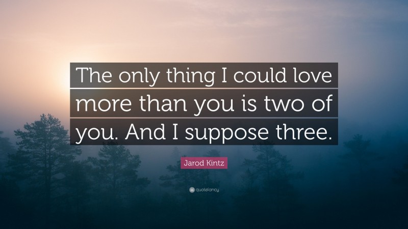 Jarod Kintz Quote: “The only thing I could love more than you is two of you. And I suppose three.”