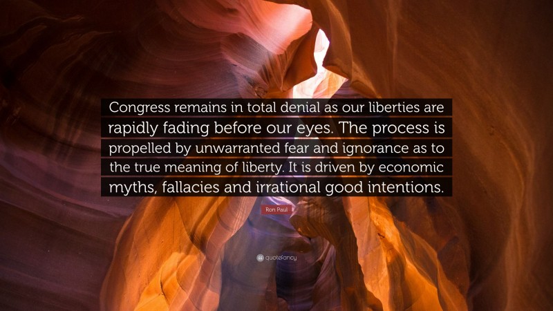 Ron Paul Quote: “Congress remains in total denial as our liberties are rapidly fading before our eyes. The process is propelled by unwarranted fear and ignorance as to the true meaning of liberty. It is driven by economic myths, fallacies and irrational good intentions.”