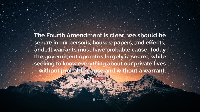 Ron Paul Quote: “The Fourth Amendment is clear; we should be secure in our persons, houses, papers, and effects, and all warrants must have probable cause. Today the government operates largely in secret, while seeking to know everything about our private lives – without probable cause and without a warrant.”