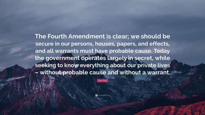 Ron Paul Quote: “The Fourth Amendment is clear; we should be secure in our persons, houses, papers, and effects, and all warrants must have probable cause. Today the government operates largely in secret, while seeking to know everything about our private lives – without probable cause and without a warrant.”