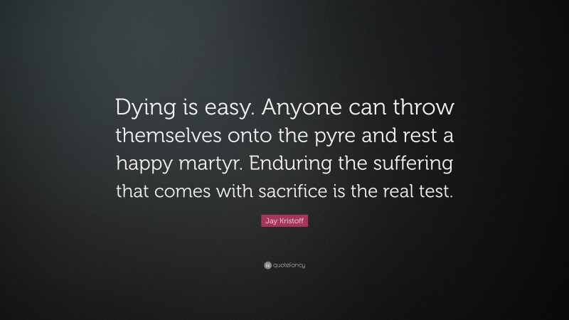 Jay Kristoff Quote: “Dying is easy. Anyone can throw themselves onto the pyre and rest a happy martyr. Enduring the suffering that comes with sacrifice is the real test.”