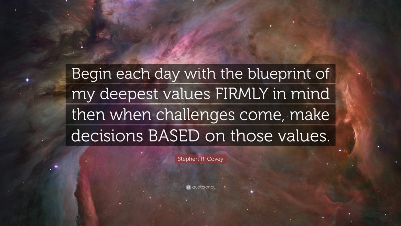 Stephen R. Covey Quote: “Begin each day with the blueprint of my deepest values FIRMLY in mind then when challenges come, make decisions BASED on those values.”