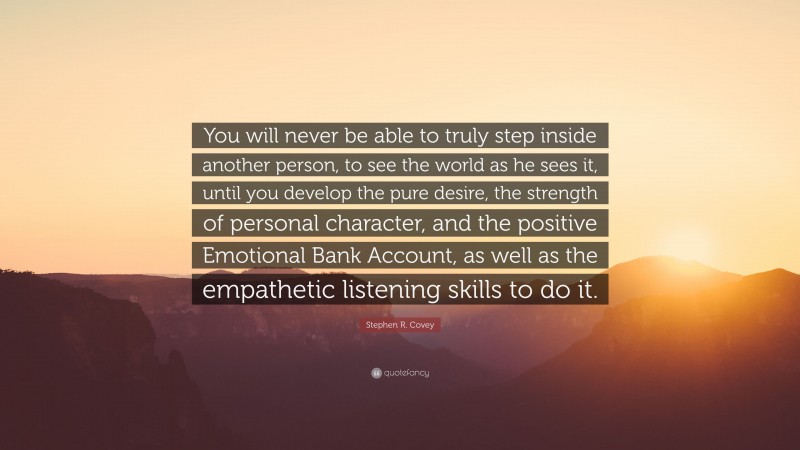 Stephen R. Covey Quote: “You will never be able to truly step inside another person, to see the world as he sees it, until you develop the pure desire, the strength of personal character, and the positive Emotional Bank Account, as well as the empathetic listening skills to do it.”