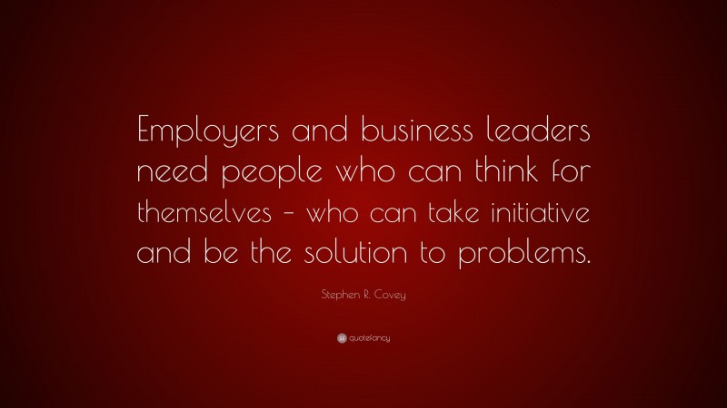 Stephen R. Covey Quote: “Employers and business leaders need people who can think for themselves – who can take initiative and be the solution to problems.”