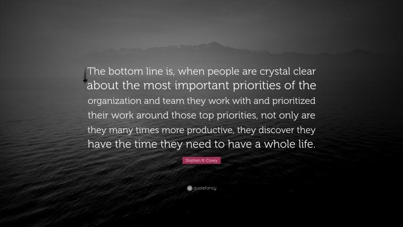 Stephen R. Covey Quote: “The bottom line is, when people are crystal clear about the most important priorities of the organization and team they work with and prioritized their work around those top priorities, not only are they many times more productive, they discover they have the time they need to have a whole life.”