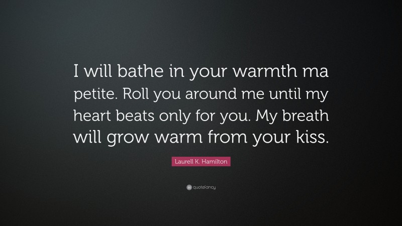 Laurell K. Hamilton Quote: “I will bathe in your warmth ma petite. Roll you around me until my heart beats only for you. My breath will grow warm from your kiss.”