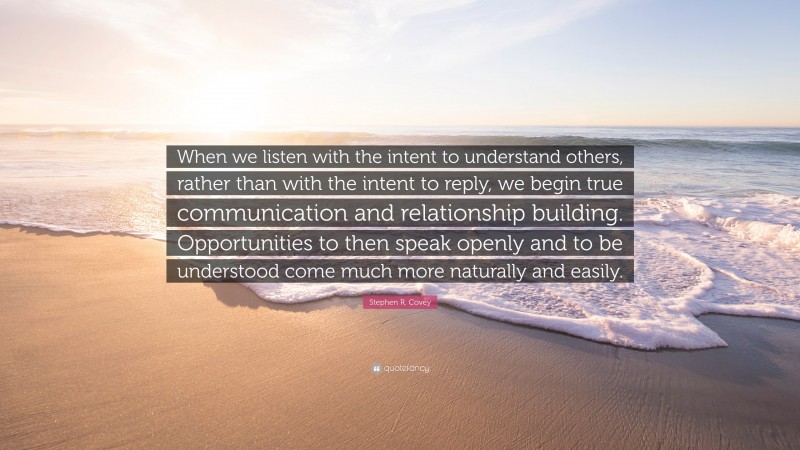 Stephen R. Covey Quote: “When we listen with the intent to understand others, rather than with the intent to reply, we begin true communication and relationship building. Opportunities to then speak openly and to be understood come much more naturally and easily.”