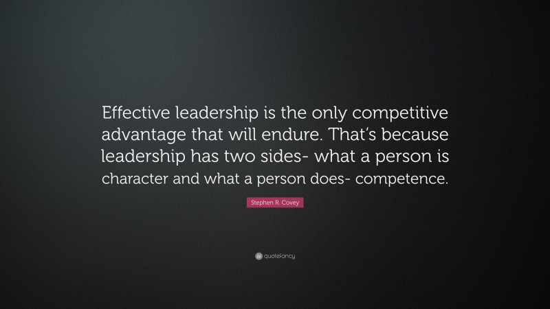 Stephen R. Covey Quote: “Effective leadership is the only competitive advantage that will endure. That’s because leadership has two sides- what a person is character and what a person does- competence.”