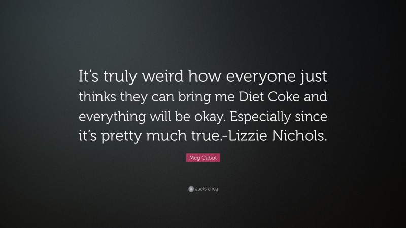 Meg Cabot Quote: “It’s truly weird how everyone just thinks they can bring me Diet Coke and everything will be okay. Especially since it’s pretty much true.-Lizzie Nichols.”