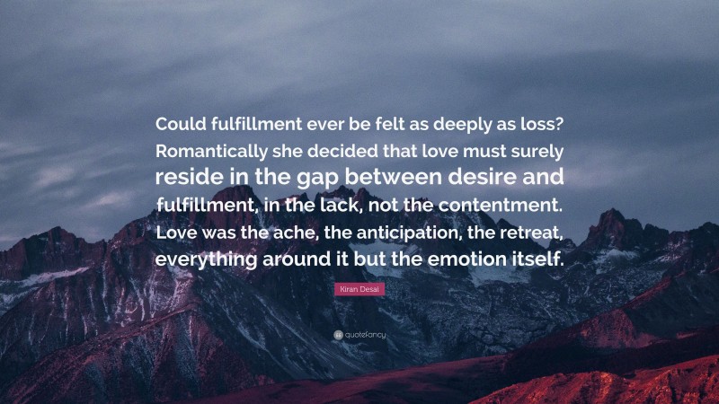 Kiran Desai Quote: “Could fulfillment ever be felt as deeply as loss? Romantically she decided that love must surely reside in the gap between desire and fulfillment, in the lack, not the contentment. Love was the ache, the anticipation, the retreat, everything around it but the emotion itself.”