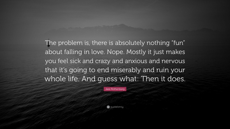 Jess Rothenberg Quote: “The problem is, there is absolutely nothing “fun” about falling in love. Nope. Mostly it just makes you feel sick and crazy and anxious and nervous that it’s going to end miserably and ruin your whole life. And guess what: Then it does.”