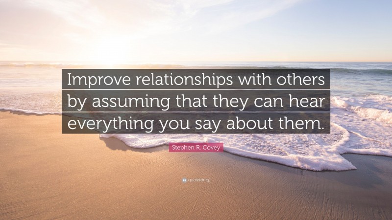 Stephen R. Covey Quote: “Improve relationships with others by assuming that they can hear everything you say about them.”