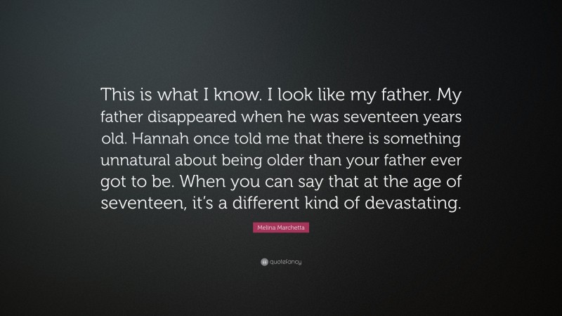Melina Marchetta Quote: “This is what I know. I look like my father. My father disappeared when he was seventeen years old. Hannah once told me that there is something unnatural about being older than your father ever got to be. When you can say that at the age of seventeen, it’s a different kind of devastating.”