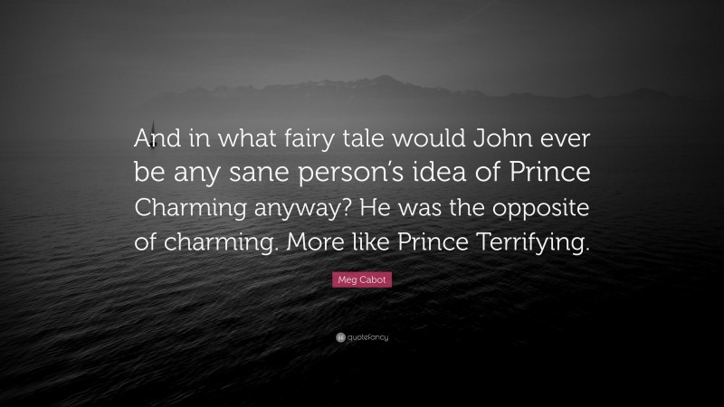 Meg Cabot Quote: “And in what fairy tale would John ever be any sane person’s idea of Prince Charming anyway? He was the opposite of charming. More like Prince Terrifying.”