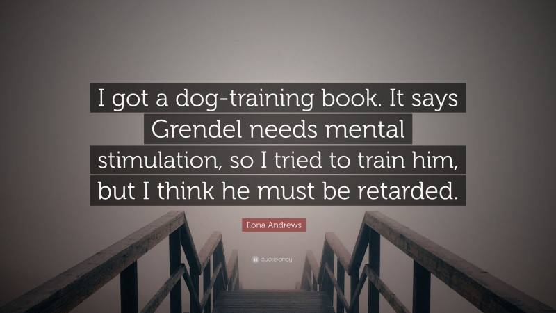 Ilona Andrews Quote: “I got a dog-training book. It says Grendel needs mental stimulation, so I tried to train him, but I think he must be retarded.”