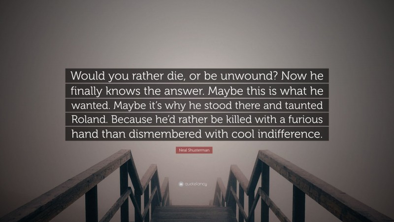 Neal Shusterman Quote: “Would you rather die, or be unwound? Now he finally knows the answer. Maybe this is what he wanted. Maybe it’s why he stood there and taunted Roland. Because he’d rather be killed with a furious hand than dismembered with cool indifference.”