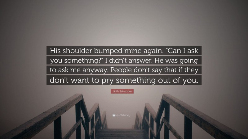 Lilith Saintcrow Quote: “His shoulder bumped mine again. “Can I ask you something?” I didn’t answer. He was going to ask me anyway. People don’t say that if they don’t want to pry something out of you.”