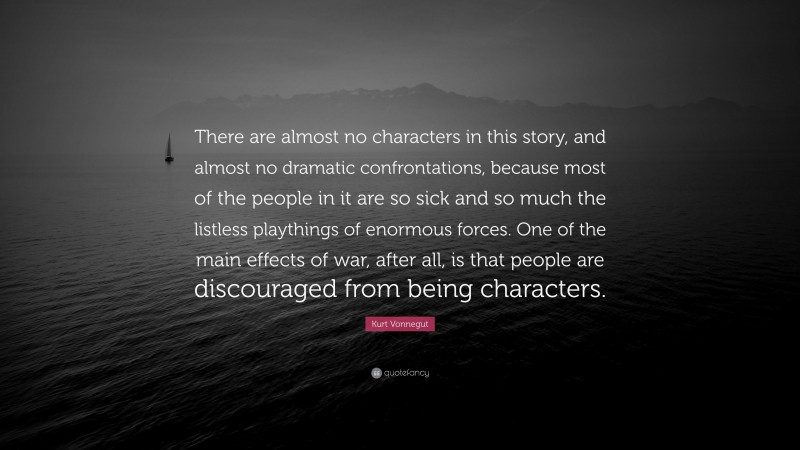 Kurt Vonnegut Quote: “There are almost no characters in this story, and almost no dramatic confrontations, because most of the people in it are so sick and so much the listless playthings of enormous forces. One of the main effects of war, after all, is that people are discouraged from being characters.”