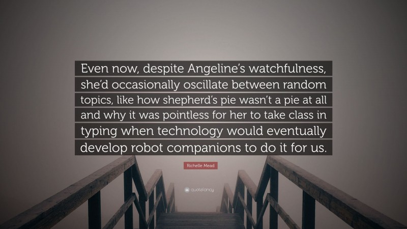 Richelle Mead Quote: “Even now, despite Angeline’s watchfulness, she’d occasionally oscillate between random topics, like how shepherd’s pie wasn’t a pie at all and why it was pointless for her to take class in typing when technology would eventually develop robot companions to do it for us.”
