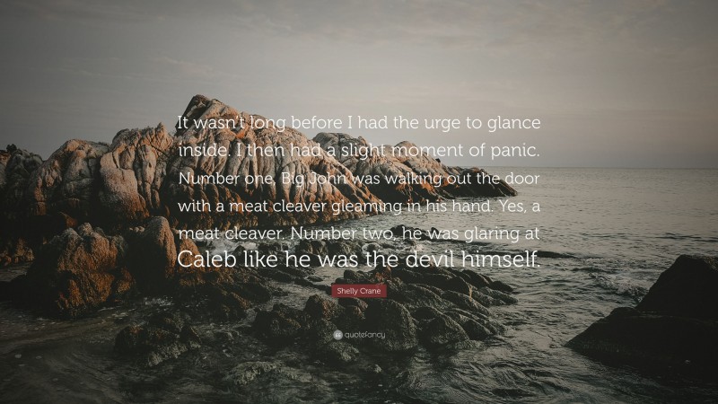 Shelly Crane Quote: “It wasn’t long before I had the urge to glance inside. I then had a slight moment of panic. Number one, Big John was walking out the door with a meat cleaver gleaming in his hand. Yes, a meat cleaver. Number two, he was glaring at Caleb like he was the devil himself.”