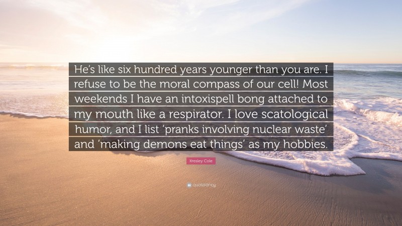 Kresley Cole Quote: “He’s like six hundred years younger than you are. I refuse to be the moral compass of our cell! Most weekends I have an intoxispell bong attached to my mouth like a respirator. I love scatological humor, and I list ‘pranks involving nuclear waste’ and ‘making demons eat things’ as my hobbies.”