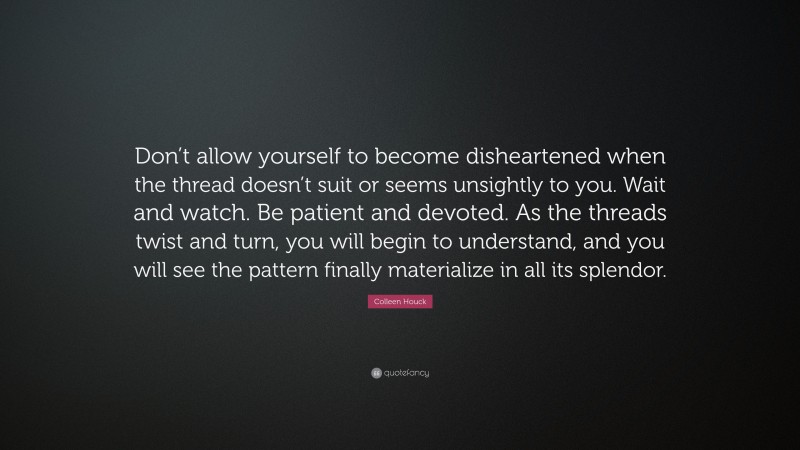 Colleen Houck Quote: “Don’t allow yourself to become disheartened when the thread doesn’t suit or seems unsightly to you. Wait and watch. Be patient and devoted. As the threads twist and turn, you will begin to understand, and you will see the pattern finally materialize in all its splendor.”