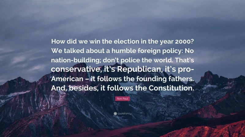 Ron Paul Quote: “How did we win the election in the year 2000? We talked about a humble foreign policy: No nation-building; don’t police the world. That’s conservative, it’s Republican, it’s pro-American – it follows the founding fathers. And, besides, it follows the Constitution.”