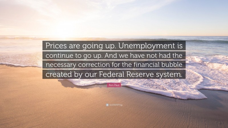 Ron Paul Quote: “Prices are going up. Unemployment is continue to go up. And we have not had the necessary correction for the financial bubble created by our Federal Reserve system.”