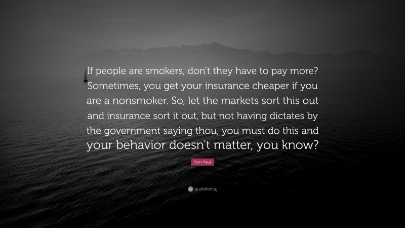 Ron Paul Quote: “If people are smokers, don’t they have to pay more? Sometimes, you get your insurance cheaper if you are a nonsmoker. So, let the markets sort this out and insurance sort it out, but not having dictates by the government saying thou, you must do this and your behavior doesn’t matter, you know?”