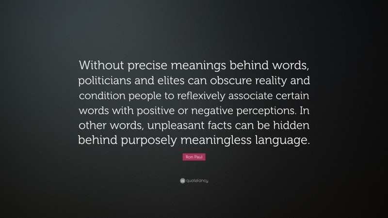 Ron Paul Quote: “Without precise meanings behind words, politicians and elites can obscure reality and condition people to reflexively associate certain words with positive or negative perceptions. In other words, unpleasant facts can be hidden behind purposely meaningless language.”