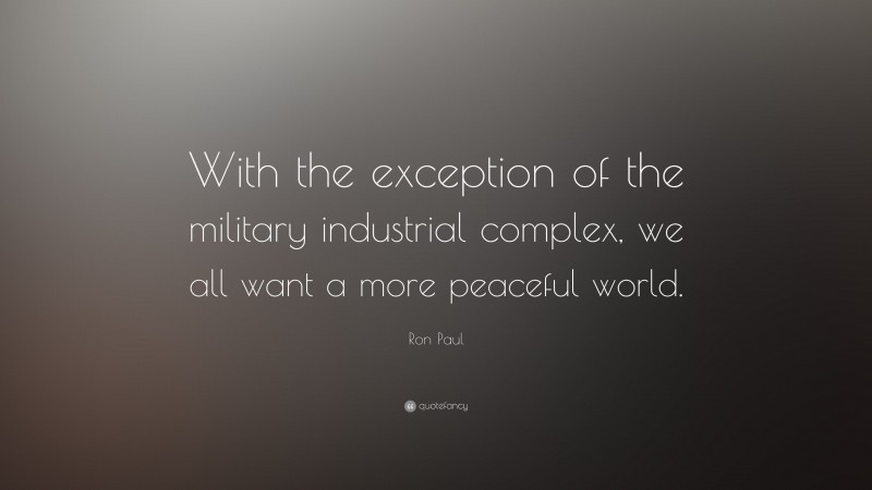 Ron Paul Quote: “With the exception of the military industrial complex, we all want a more peaceful world.”