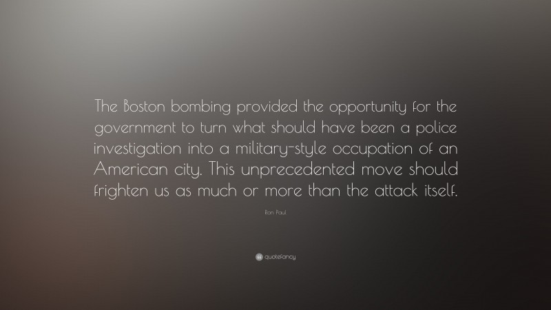 Ron Paul Quote: “The Boston bombing provided the opportunity for the government to turn what should have been a police investigation into a military-style occupation of an American city. This unprecedented move should frighten us as much or more than the attack itself.”