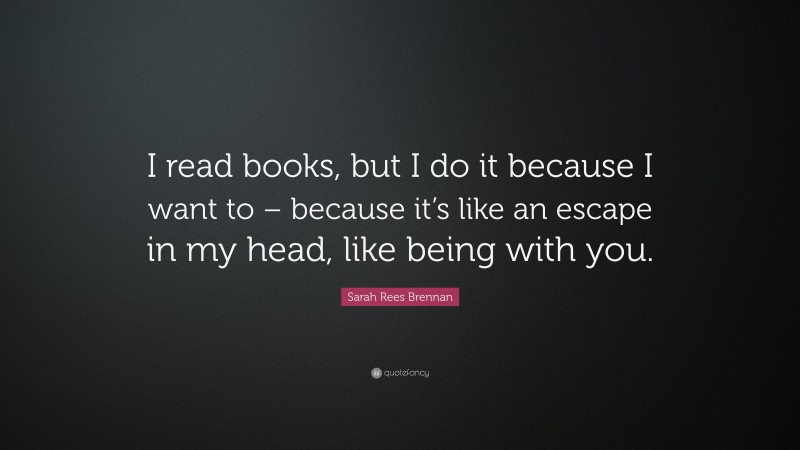 Sarah Rees Brennan Quote: “I read books, but I do it because I want to – because it’s like an escape in my head, like being with you.”