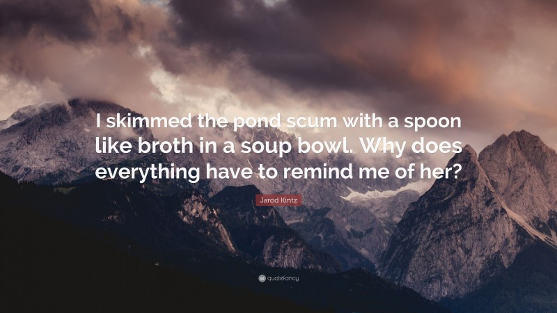 Jarod Kintz Quote: “I skimmed the pond scum with a spoon like broth in a soup bowl. Why does everything have to remind me of her?”