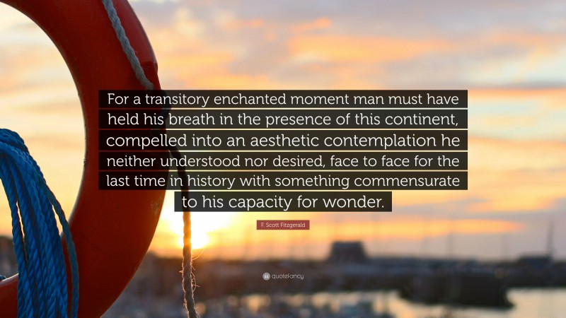 F. Scott Fitzgerald Quote: “For a transitory enchanted moment man must have held his breath in the presence of this continent, compelled into an aesthetic contemplation he neither understood nor desired, face to face for the last time in history with something commensurate to his capacity for wonder.”