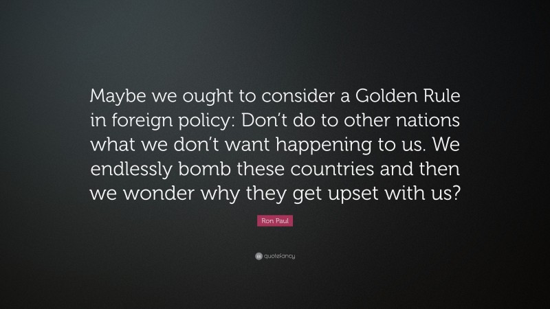 Ron Paul Quote: “Maybe we ought to consider a Golden Rule in foreign policy: Don’t do to other nations what we don’t want happening to us. We endlessly bomb these countries and then we wonder why they get upset with us?”