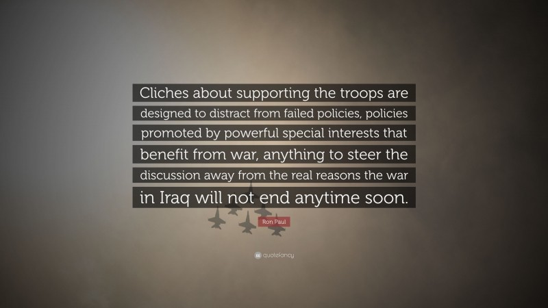 Ron Paul Quote: “Cliches about supporting the troops are designed to distract from failed policies, policies promoted by powerful special interests that benefit from war, anything to steer the discussion away from the real reasons the war in Iraq will not end anytime soon.”