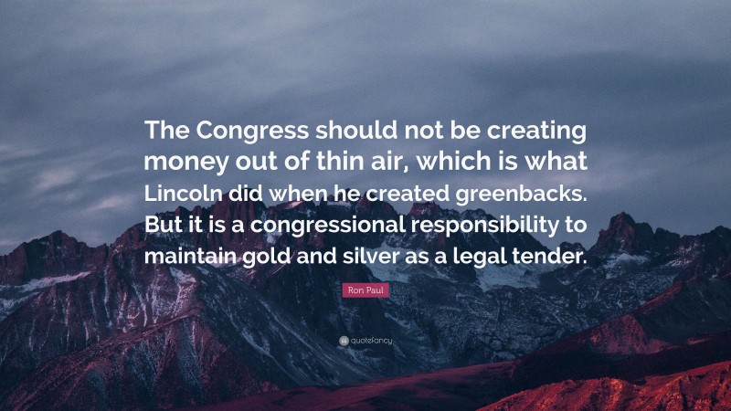 Ron Paul Quote: “The Congress should not be creating money out of thin air, which is what Lincoln did when he created greenbacks. But it is a congressional responsibility to maintain gold and silver as a legal tender.”