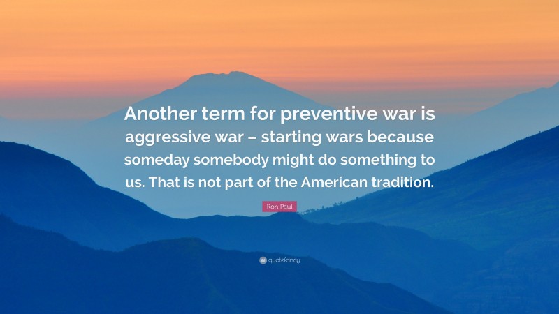 Ron Paul Quote: “Another term for preventive war is aggressive war – starting wars because someday somebody might do something to us. That is not part of the American tradition.”