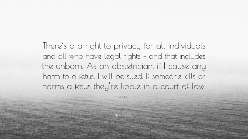 Ron Paul Quote: “There’s a a right to privacy for all individuals and all who have legal rights – and that includes the unborn. As an obstetrician, if I cause any harm to a fetus, I will be sued. If someone kills or harms a fetus they’re liable in a court of law.”