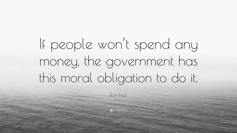 Ron Paul Quote: “If people won’t spend any money, the government has this moral obligation to do it.”