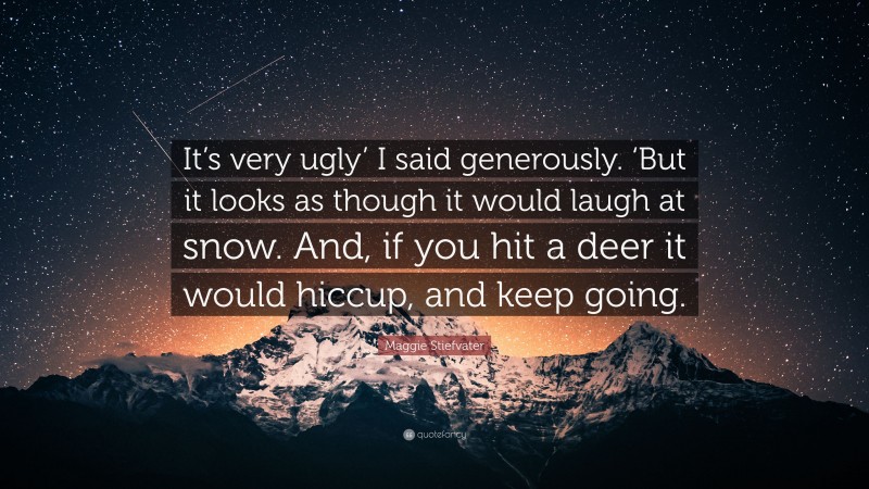 Maggie Stiefvater Quote: “It’s very ugly’ I said generously. ‘But it looks as though it would laugh at snow. And, if you hit a deer it would hiccup, and keep going.”