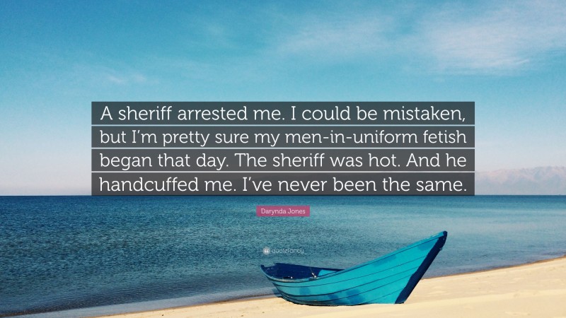 Darynda Jones Quote: “A sheriff arrested me. I could be mistaken, but I’m pretty sure my men-in-uniform fetish began that day. The sheriff was hot. And he handcuffed me. I’ve never been the same.”