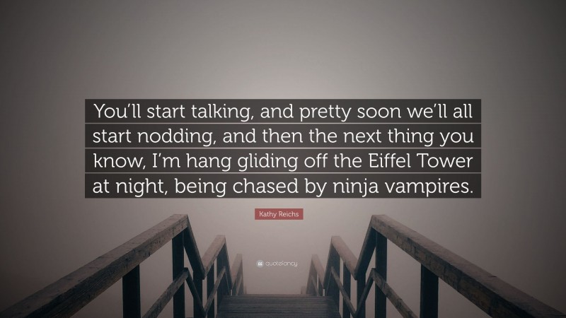 Kathy Reichs Quote: “You’ll start talking, and pretty soon we’ll all start nodding, and then the next thing you know, I’m hang gliding off the Eiffel Tower at night, being chased by ninja vampires.”